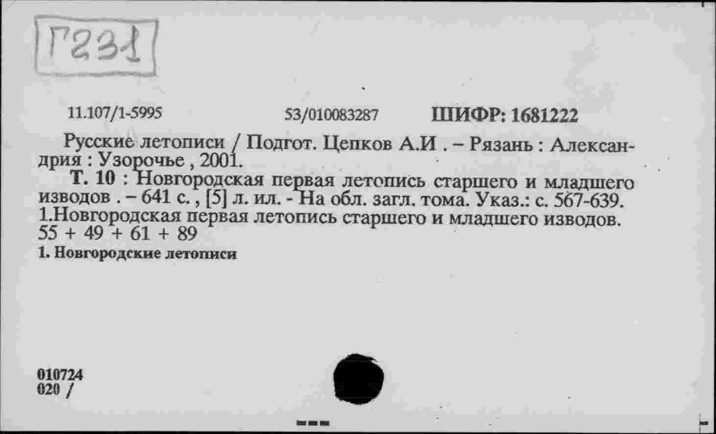 ﻿ггз-і
11.107/1-5995	53/010083287 ШИФР: 1681222
Русские летописи / Подгот. Цепков А.И . - Рязань : Александрия : Узорочье, 2001.
Т. 10 : Новгородская первая летопись старшего и младшего изводов . - 641 с., [5] л. ил. - На обл. загл. тома. Указ.: с. 567-639. 1.Новгородская первая летопись старшего и младшего изводов 55 + 49 + 61 + 89
1. Новгородские летописи
010724
020 /